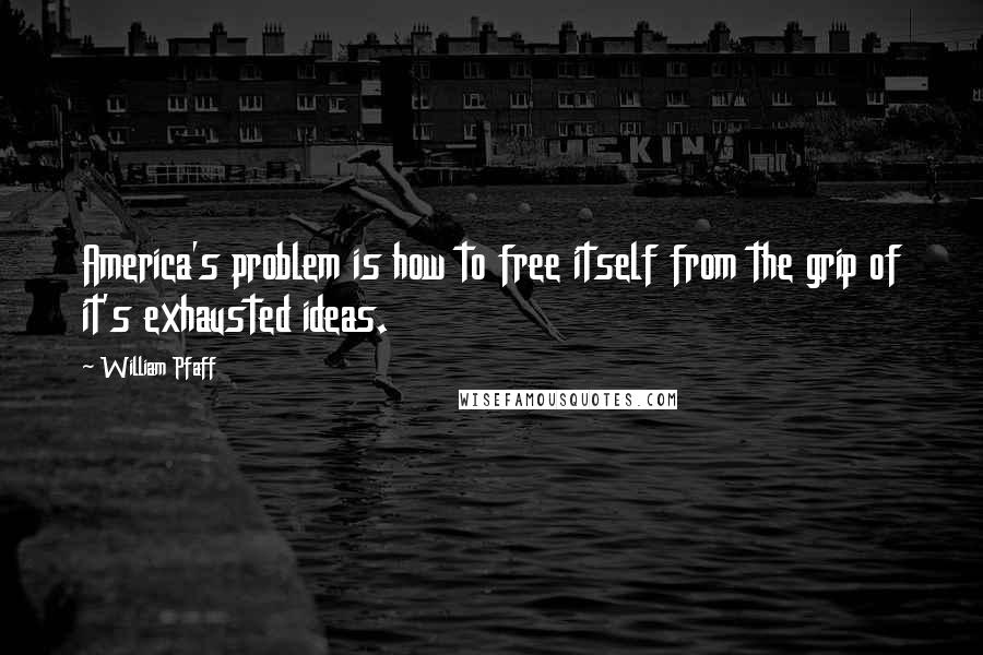 William Pfaff Quotes: America's problem is how to free itself from the grip of it's exhausted ideas.