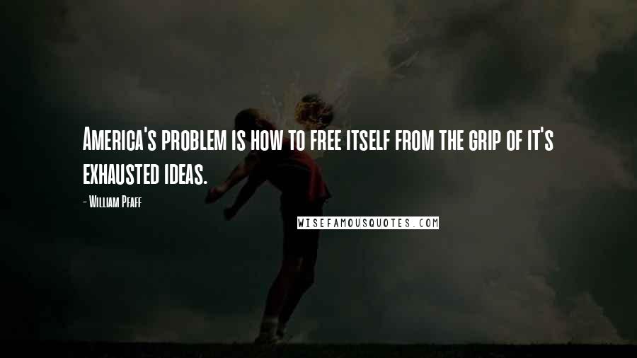 William Pfaff Quotes: America's problem is how to free itself from the grip of it's exhausted ideas.