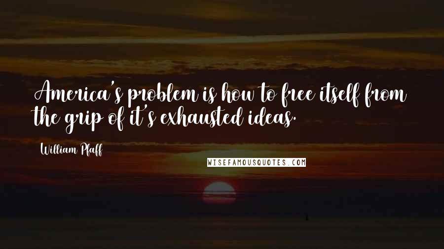 William Pfaff Quotes: America's problem is how to free itself from the grip of it's exhausted ideas.