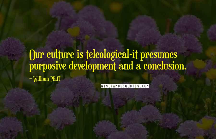 William Pfaff Quotes: Our culture is teleological-it presumes purposive development and a conclusion.