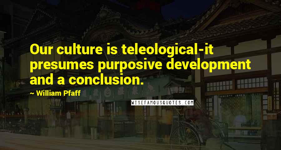 William Pfaff Quotes: Our culture is teleological-it presumes purposive development and a conclusion.