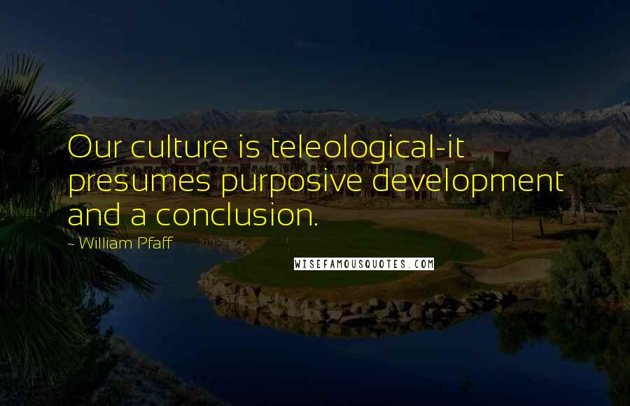 William Pfaff Quotes: Our culture is teleological-it presumes purposive development and a conclusion.