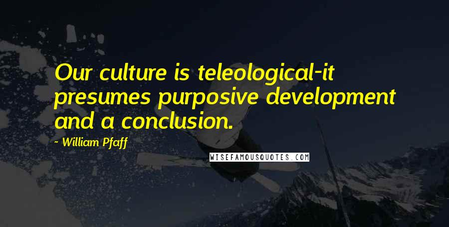 William Pfaff Quotes: Our culture is teleological-it presumes purposive development and a conclusion.