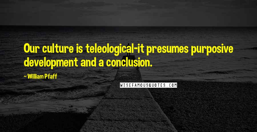 William Pfaff Quotes: Our culture is teleological-it presumes purposive development and a conclusion.