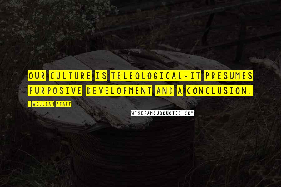 William Pfaff Quotes: Our culture is teleological-it presumes purposive development and a conclusion.