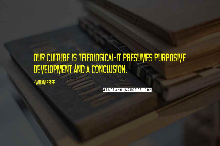 William Pfaff Quotes: Our culture is teleological-it presumes purposive development and a conclusion.