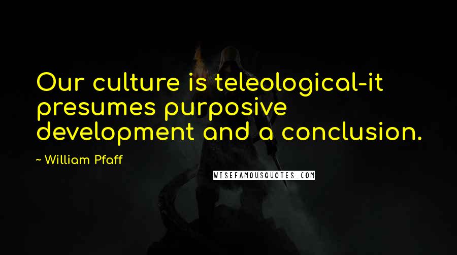 William Pfaff Quotes: Our culture is teleological-it presumes purposive development and a conclusion.