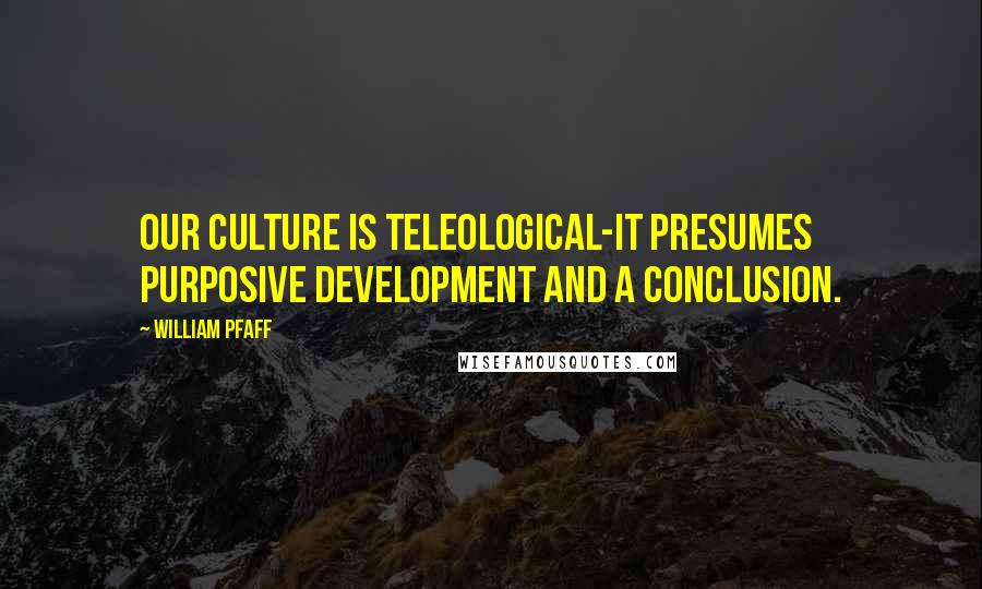 William Pfaff Quotes: Our culture is teleological-it presumes purposive development and a conclusion.