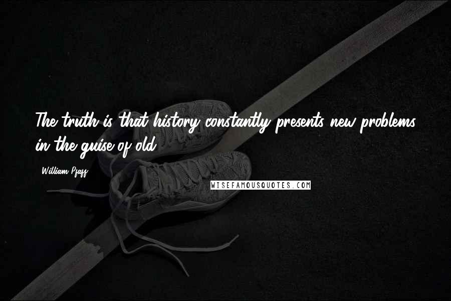 William Pfaff Quotes: The truth is that history constantly presents new problems in the guise of old.