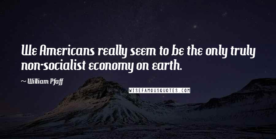 William Pfaff Quotes: We Americans really seem to be the only truly non-socialist economy on earth.