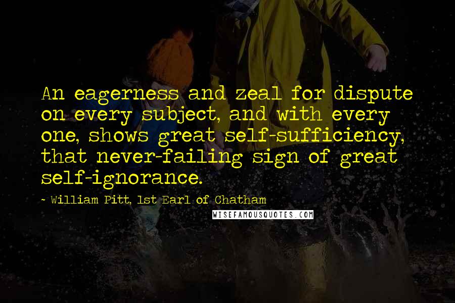 William Pitt, 1st Earl Of Chatham Quotes: An eagerness and zeal for dispute on every subject, and with every one, shows great self-sufficiency, that never-failing sign of great self-ignorance.
