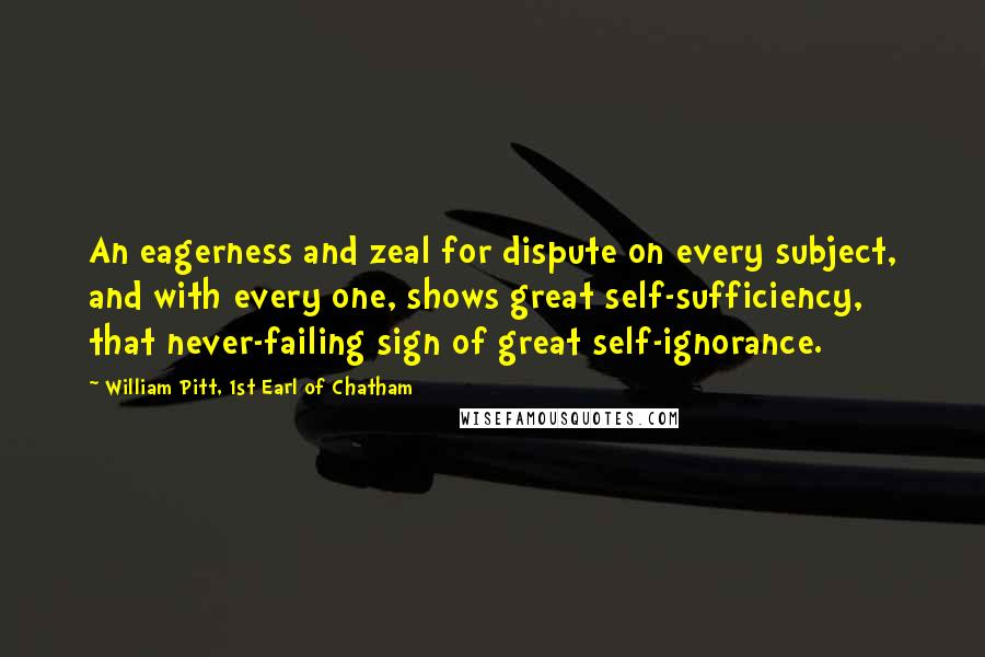 William Pitt, 1st Earl Of Chatham Quotes: An eagerness and zeal for dispute on every subject, and with every one, shows great self-sufficiency, that never-failing sign of great self-ignorance.