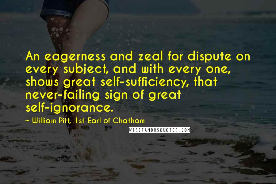 William Pitt, 1st Earl Of Chatham Quotes: An eagerness and zeal for dispute on every subject, and with every one, shows great self-sufficiency, that never-failing sign of great self-ignorance.