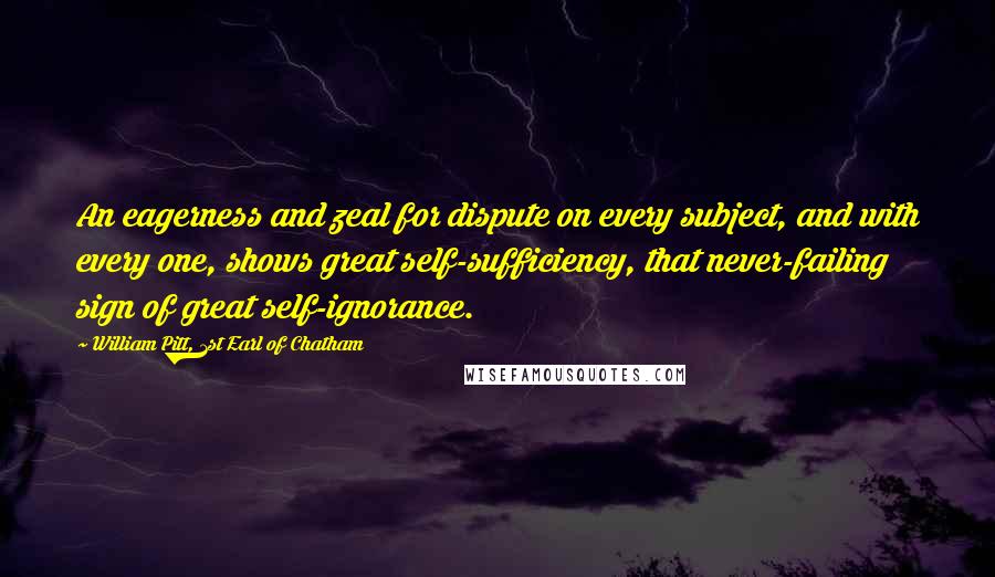 William Pitt, 1st Earl Of Chatham Quotes: An eagerness and zeal for dispute on every subject, and with every one, shows great self-sufficiency, that never-failing sign of great self-ignorance.