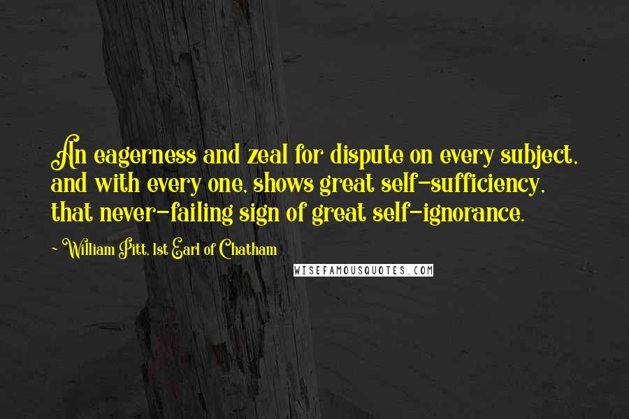 William Pitt, 1st Earl Of Chatham Quotes: An eagerness and zeal for dispute on every subject, and with every one, shows great self-sufficiency, that never-failing sign of great self-ignorance.