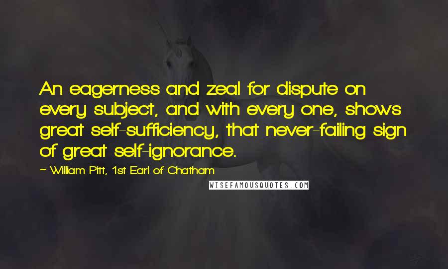 William Pitt, 1st Earl Of Chatham Quotes: An eagerness and zeal for dispute on every subject, and with every one, shows great self-sufficiency, that never-failing sign of great self-ignorance.