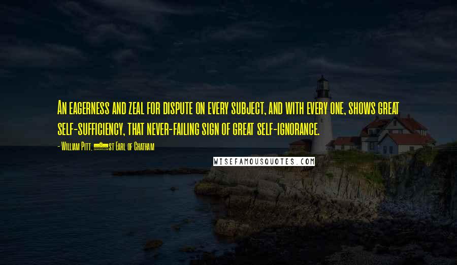 William Pitt, 1st Earl Of Chatham Quotes: An eagerness and zeal for dispute on every subject, and with every one, shows great self-sufficiency, that never-failing sign of great self-ignorance.