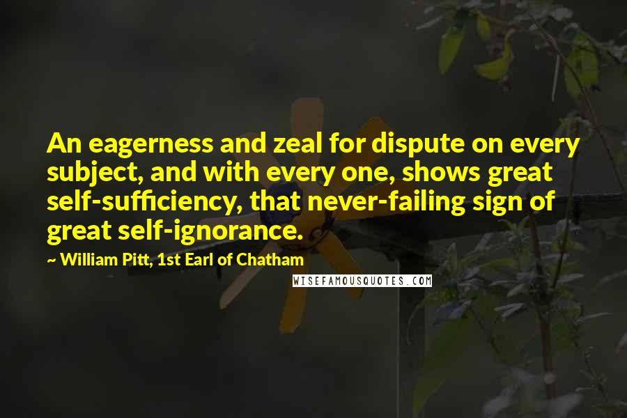 William Pitt, 1st Earl Of Chatham Quotes: An eagerness and zeal for dispute on every subject, and with every one, shows great self-sufficiency, that never-failing sign of great self-ignorance.