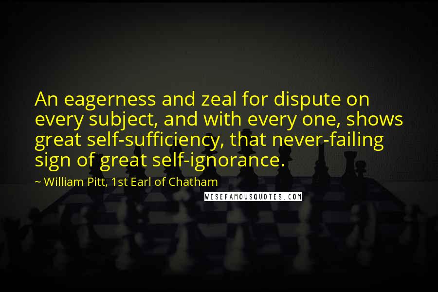 William Pitt, 1st Earl Of Chatham Quotes: An eagerness and zeal for dispute on every subject, and with every one, shows great self-sufficiency, that never-failing sign of great self-ignorance.