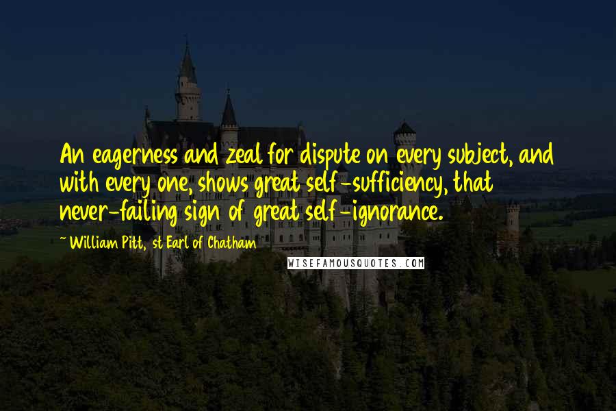 William Pitt, 1st Earl Of Chatham Quotes: An eagerness and zeal for dispute on every subject, and with every one, shows great self-sufficiency, that never-failing sign of great self-ignorance.