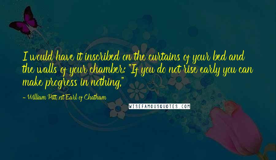 William Pitt, 1st Earl Of Chatham Quotes: I would have it inscribed on the curtains of your bed and the walls of your chamber: "If you do not rise early you can make progress in nothing."