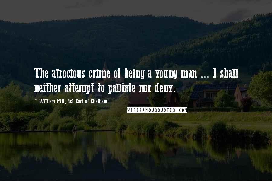 William Pitt, 1st Earl Of Chatham Quotes: The atrocious crime of being a young man ... I shall neither attempt to palliate nor deny.