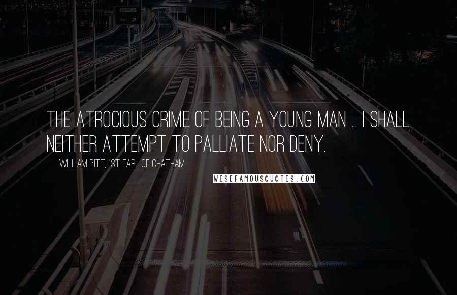 William Pitt, 1st Earl Of Chatham Quotes: The atrocious crime of being a young man ... I shall neither attempt to palliate nor deny.