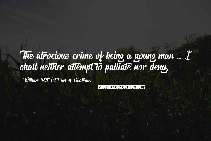William Pitt, 1st Earl Of Chatham Quotes: The atrocious crime of being a young man ... I shall neither attempt to palliate nor deny.