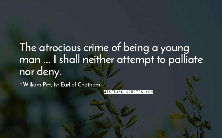 William Pitt, 1st Earl Of Chatham Quotes: The atrocious crime of being a young man ... I shall neither attempt to palliate nor deny.