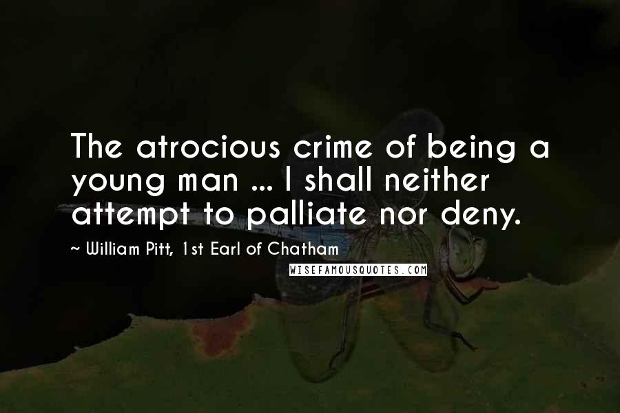 William Pitt, 1st Earl Of Chatham Quotes: The atrocious crime of being a young man ... I shall neither attempt to palliate nor deny.