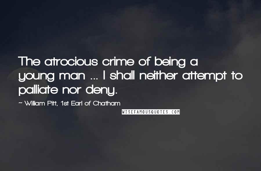 William Pitt, 1st Earl Of Chatham Quotes: The atrocious crime of being a young man ... I shall neither attempt to palliate nor deny.
