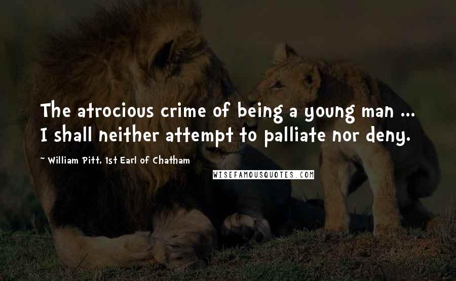 William Pitt, 1st Earl Of Chatham Quotes: The atrocious crime of being a young man ... I shall neither attempt to palliate nor deny.