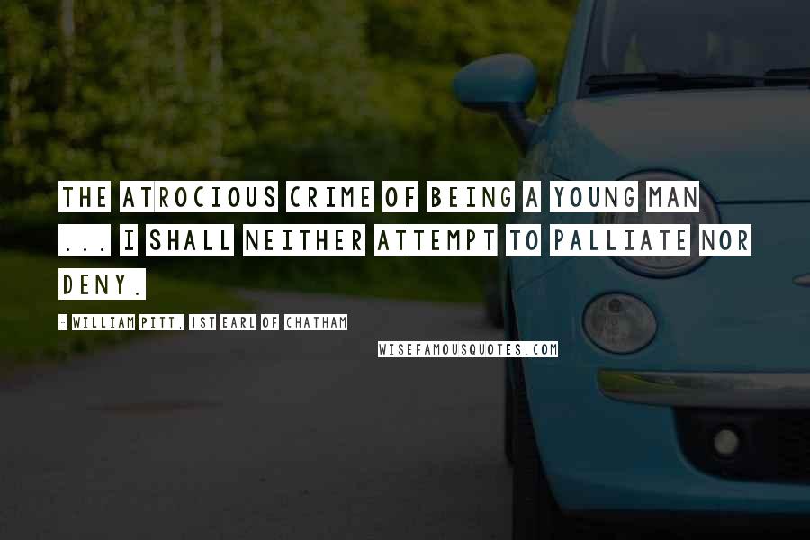 William Pitt, 1st Earl Of Chatham Quotes: The atrocious crime of being a young man ... I shall neither attempt to palliate nor deny.