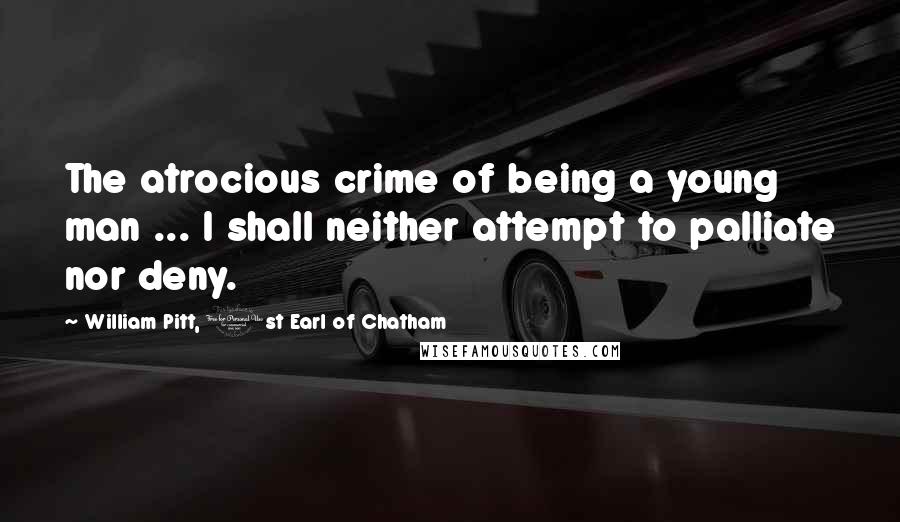 William Pitt, 1st Earl Of Chatham Quotes: The atrocious crime of being a young man ... I shall neither attempt to palliate nor deny.
