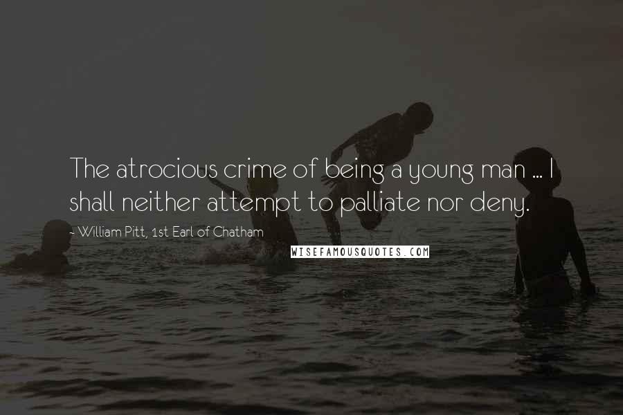 William Pitt, 1st Earl Of Chatham Quotes: The atrocious crime of being a young man ... I shall neither attempt to palliate nor deny.
