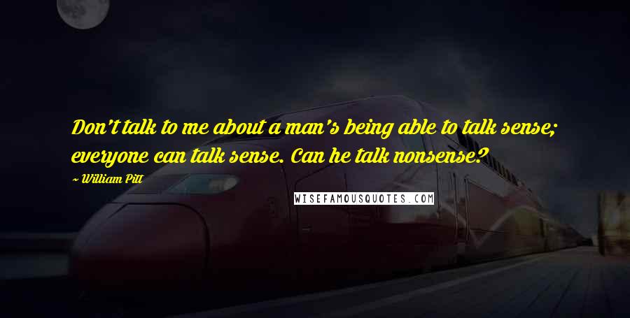 William Pitt Quotes: Don't talk to me about a man's being able to talk sense; everyone can talk sense. Can he talk nonsense?