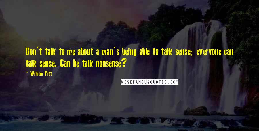 William Pitt Quotes: Don't talk to me about a man's being able to talk sense; everyone can talk sense. Can he talk nonsense?