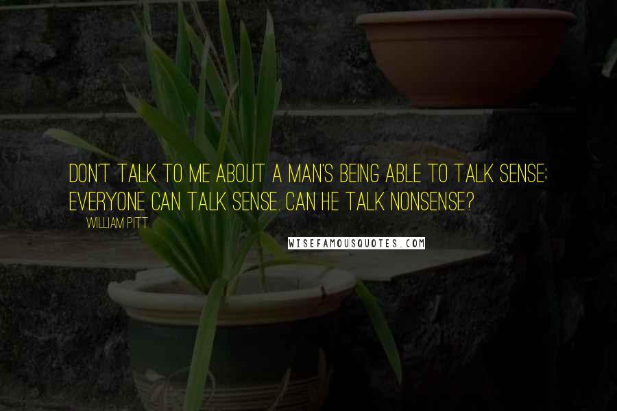 William Pitt Quotes: Don't talk to me about a man's being able to talk sense; everyone can talk sense. Can he talk nonsense?