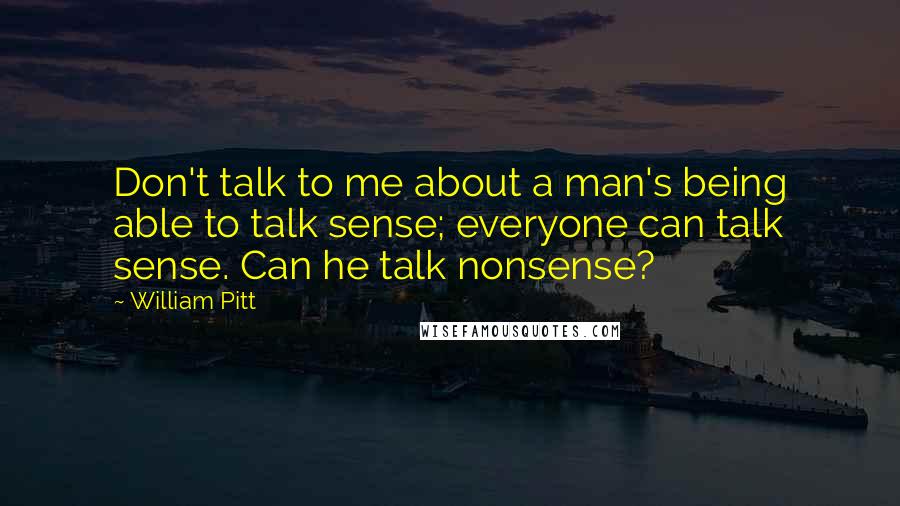 William Pitt Quotes: Don't talk to me about a man's being able to talk sense; everyone can talk sense. Can he talk nonsense?