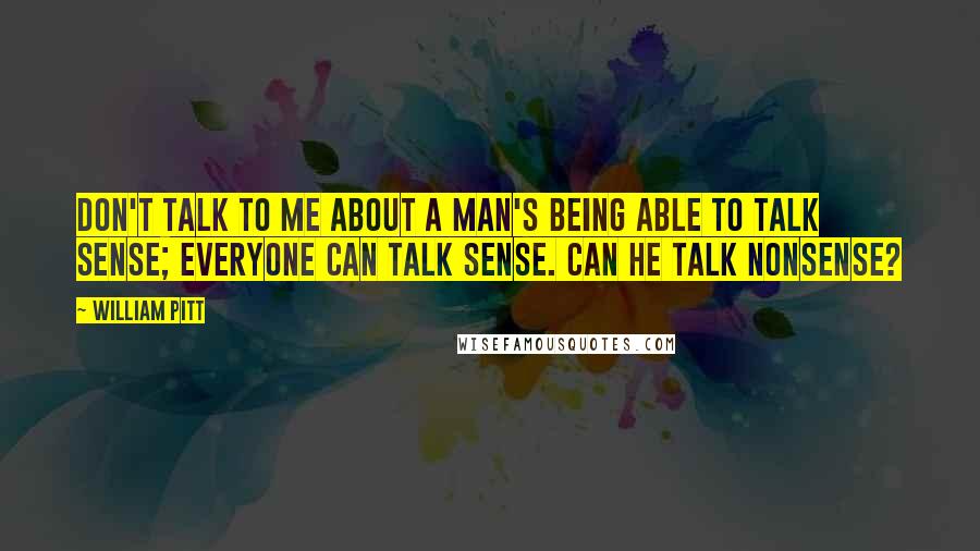 William Pitt Quotes: Don't talk to me about a man's being able to talk sense; everyone can talk sense. Can he talk nonsense?