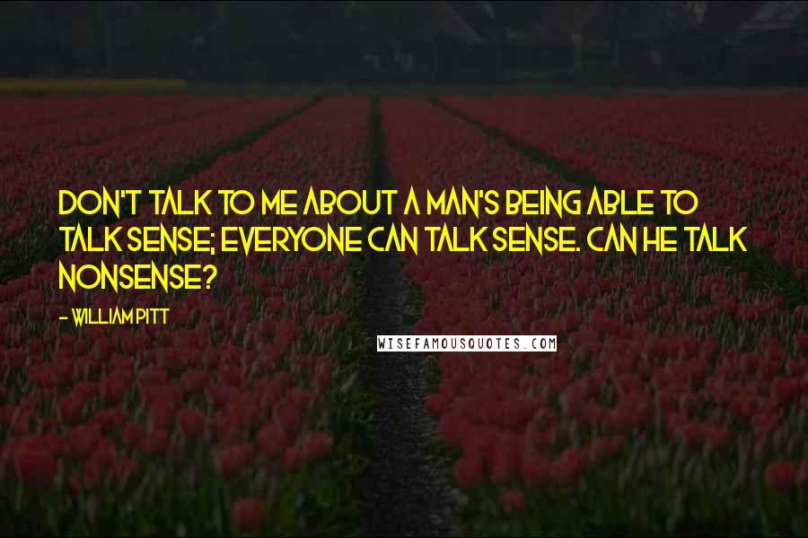 William Pitt Quotes: Don't talk to me about a man's being able to talk sense; everyone can talk sense. Can he talk nonsense?