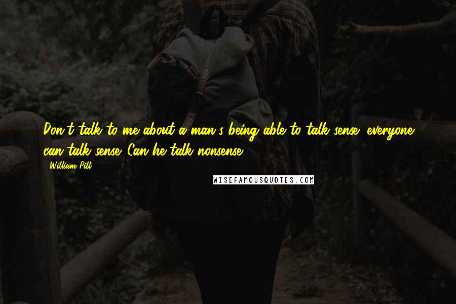 William Pitt Quotes: Don't talk to me about a man's being able to talk sense; everyone can talk sense. Can he talk nonsense?