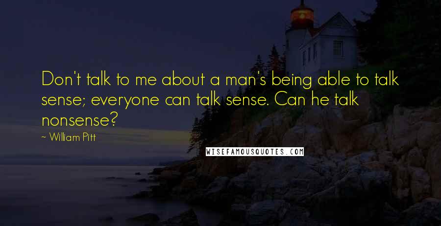 William Pitt Quotes: Don't talk to me about a man's being able to talk sense; everyone can talk sense. Can he talk nonsense?