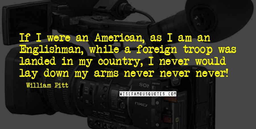 William Pitt Quotes: If I were an American, as I am an Englishman, while a foreign troop was landed in my country, I never would lay down my arms never never never!