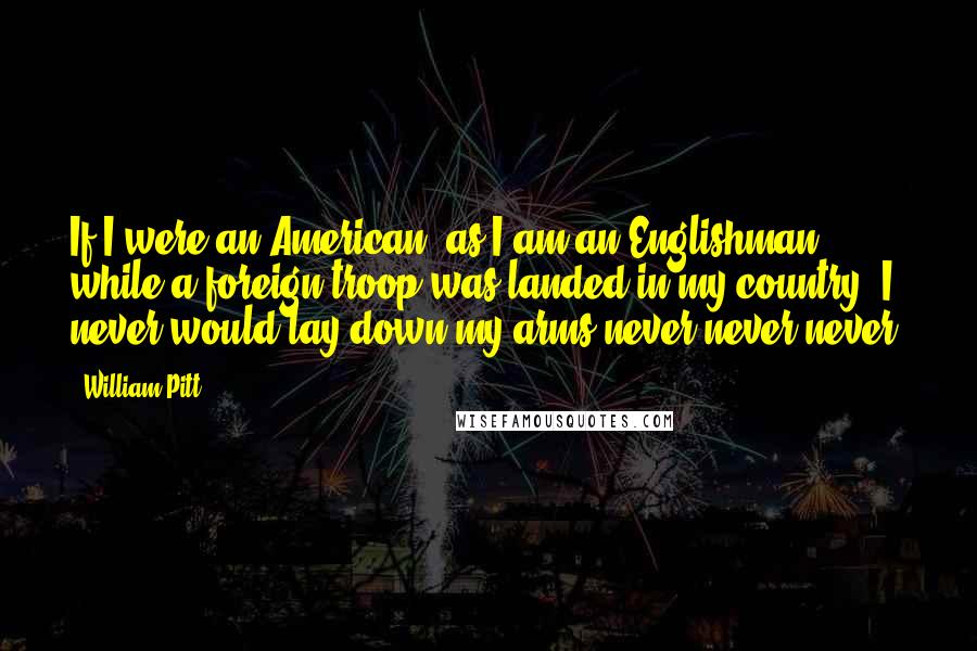 William Pitt Quotes: If I were an American, as I am an Englishman, while a foreign troop was landed in my country, I never would lay down my arms never never never!