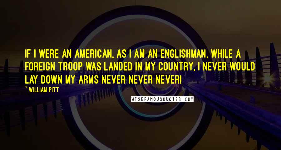 William Pitt Quotes: If I were an American, as I am an Englishman, while a foreign troop was landed in my country, I never would lay down my arms never never never!