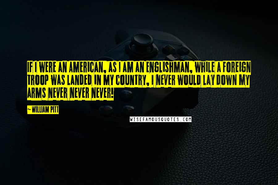 William Pitt Quotes: If I were an American, as I am an Englishman, while a foreign troop was landed in my country, I never would lay down my arms never never never!