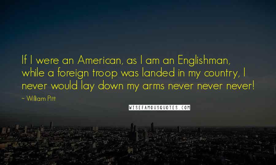 William Pitt Quotes: If I were an American, as I am an Englishman, while a foreign troop was landed in my country, I never would lay down my arms never never never!