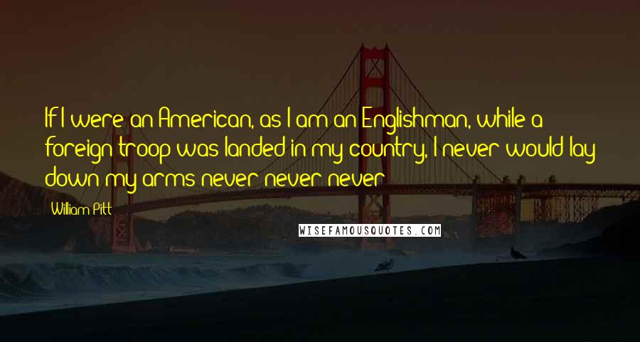 William Pitt Quotes: If I were an American, as I am an Englishman, while a foreign troop was landed in my country, I never would lay down my arms never never never!