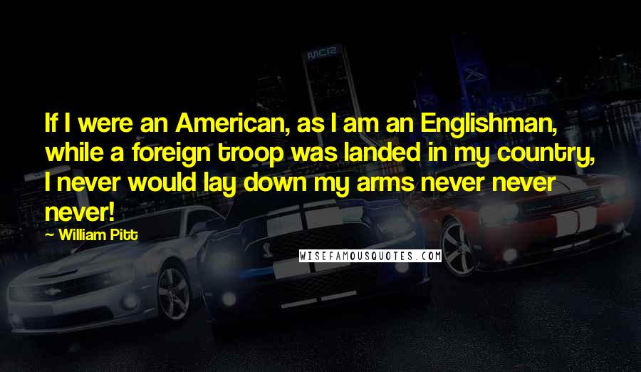 William Pitt Quotes: If I were an American, as I am an Englishman, while a foreign troop was landed in my country, I never would lay down my arms never never never!